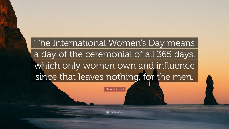 Ehsan Sehgal Quote: “The International Women’s Day means a day of the ceremonial of all 365 days, which only women own and influence since that leaves nothing, for the men.”