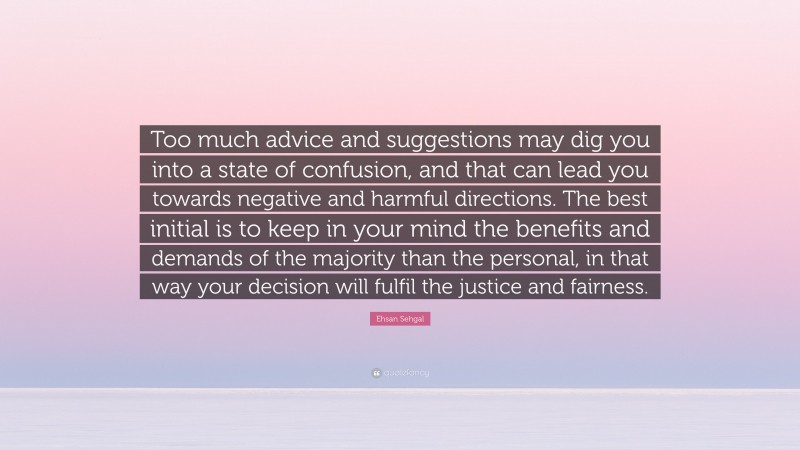 Ehsan Sehgal Quote: “Too much advice and suggestions may dig you into a state of confusion, and that can lead you towards negative and harmful directions. The best initial is to keep in your mind the benefits and demands of the majority than the personal, in that way your decision will fulfil the justice and fairness.”