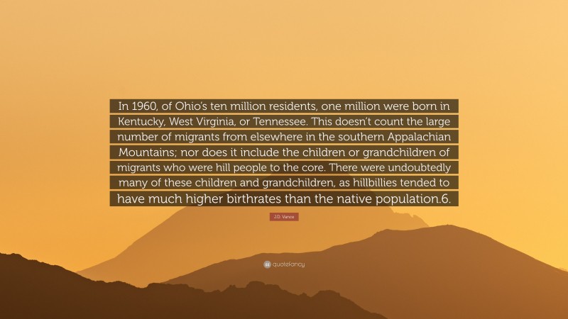 J.D. Vance Quote: “In 1960, of Ohio’s ten million residents, one million were born in Kentucky, West Virginia, or Tennessee. This doesn’t count the large number of migrants from elsewhere in the southern Appalachian Mountains; nor does it include the children or grandchildren of migrants who were hill people to the core. There were undoubtedly many of these children and grandchildren, as hillbillies tended to have much higher birthrates than the native population.6.”