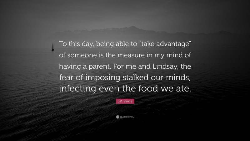 J.D. Vance Quote: “To this day, being able to “take advantage” of someone is the measure in my mind of having a parent. For me and Lindsay, the fear of imposing stalked our minds, infecting even the food we ate.”