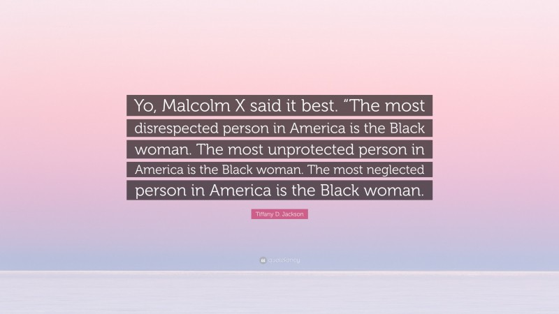Tiffany D. Jackson Quote: “Yo, Malcolm X said it best. “The most disrespected person in America is the Black woman. The most unprotected person in America is the Black woman. The most neglected person in America is the Black woman.”