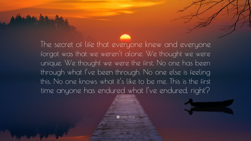 Penelope Douglas Quote: “The secret of life that everyone knew and everyone forgot was that we weren’t alone. We thought we were unique. We thought we were the first. No one has been through what I’ve been through. No one else is feeling this. No one knows what it’s like to be me. This is the first time anyone has endured what I’ve endured, right?”