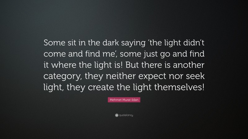 Mehmet Murat ildan Quote: “Some sit in the dark saying ‘the light didn’t come and find me’, some just go and find it where the light is! But there is another category, they neither expect nor seek light, they create the light themselves!”