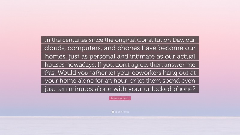 Edward Snowden Quote: “In the centuries since the original Constitution Day, our clouds, computers, and phones have become our homes, just as personal and intimate as our actual houses nowadays. If you don’t agree, then answer me this: Would you rather let your coworkers hang out at your home alone for an hour, or let them spend even just ten minutes alone with your unlocked phone?”