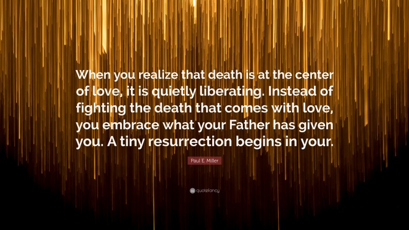 Paul E. Miller Quote: “When you realize that death is at the center of love, it is quietly liberating. Instead of fighting the death that comes with love, you embrace what your Father has given you. A tiny resurrection begins in your.”