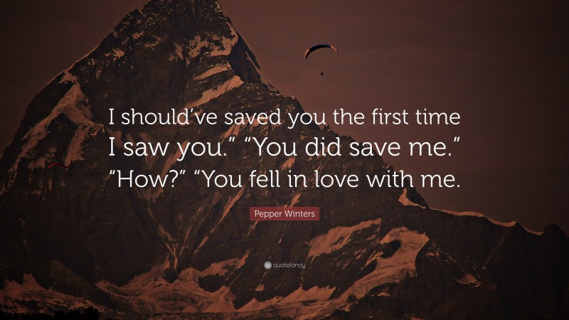 Pepper Winters Quote: “I should’ve saved you the first time I saw you.” “You did save me.” “How?” “You fell in love with me.”