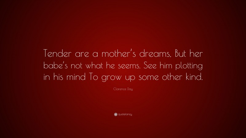 Clarence Day Quote: “Tender are a mother’s dreams, But her babe’s not what he seems. See him plotting in his mind To grow up some other kind.”