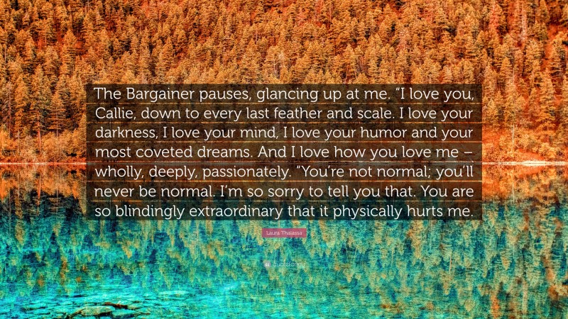 Laura Thalassa Quote: “The Bargainer pauses, glancing up at me. “I love you, Callie, down to every last feather and scale. I love your darkness, I love your mind, I love your humor and your most coveted dreams. And I love how you love me – wholly, deeply, passionately. “You’re not normal; you’ll never be normal. I’m so sorry to tell you that. You are so blindingly extraordinary that it physically hurts me.”