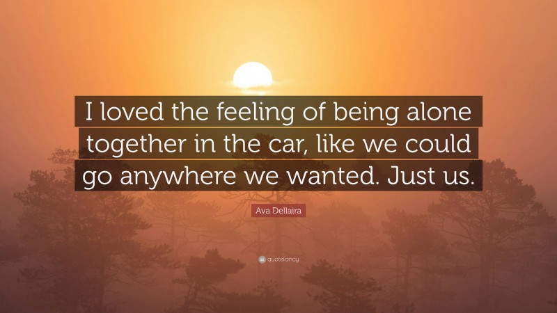 Ava Dellaira Quote: “I loved the feeling of being alone together in the car, like we could go anywhere we wanted. Just us.”