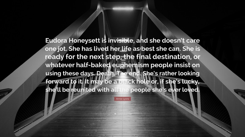 Annie Lyons Quote: “Eudora Honeysett is invisible, and she doesn’t care one jot. She has lived her life as best she can. She is ready for the next step, the final destination, or whatever half-baked euphemism people insist on using these days. Death. The end. She’s rather looking forward to it. It may be a black hole or, if she’s lucky, she’ll be reunited with all the people she’s ever loved.”