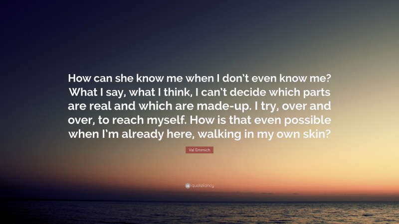 Val Emmich Quote: “How can she know me when I don’t even know me? What I say, what I think, I can’t decide which parts are real and which are made-up. I try, over and over, to reach myself. How is that even possible when I’m already here, walking in my own skin?”