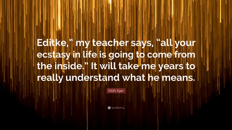 Edith Eger Quote: “Editke,” my teacher says, “all your ecstasy in life is going to come from the inside.” It will take me years to really understand what he means.”