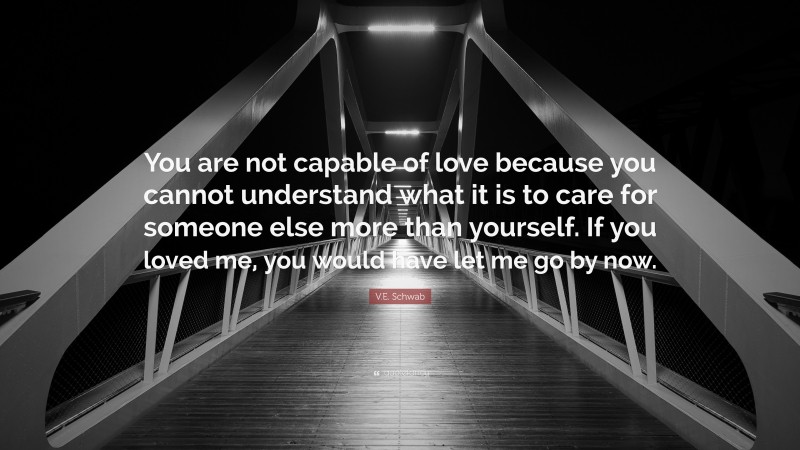 V.E. Schwab Quote: “You are not capable of love because you cannot understand what it is to care for someone else more than yourself. If you loved me, you would have let me go by now.”