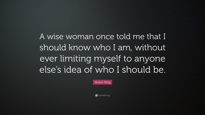 Nolon King Quote: “A wise woman once told me that I should know who I am, without ever limiting myself to anyone else’s idea of who I should be.”