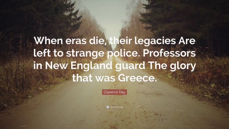 Clarence Day Quote: “When eras die, their legacies Are left to strange police. Professors in New England guard The glory that was Greece.”