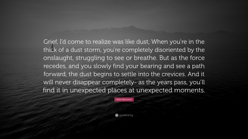 Mikki Brammer Quote: “Grief, I’d come to realize was like dust, When you’re in the thick of a dust storm, you’re completely disoriented by the onslaught, struggling to see or breathe. But as the force recedes, and you slowly find your bearing and see a path forward, the dust begins to settle into the crevices. And it will never disappear completely- as the years pass, you’ll find it in unexpected places at unexpected moments.”