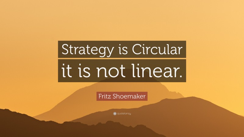 Fritz Shoemaker Quote: “Strategy is Circular it is not linear.”