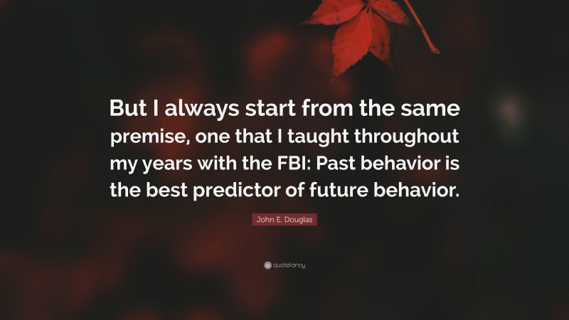 John E. Douglas Quote: “But I always start from the same premise, one that I taught throughout my years with the FBI: Past behavior is the best predictor of future behavior.”