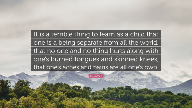 Donna Tartt Quote: “It is a terrible thing to learn as a child that one is a being separate from all the world, that no one and no thing hurts along with one’s burned tongues and skinned knees, that one’s aches and pains are all one’s own.”