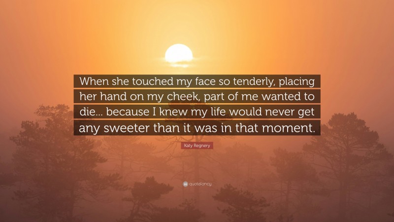 Katy Regnery Quote: “When she touched my face so tenderly, placing her hand on my cheek, part of me wanted to die... because I knew my life would never get any sweeter than it was in that moment.”