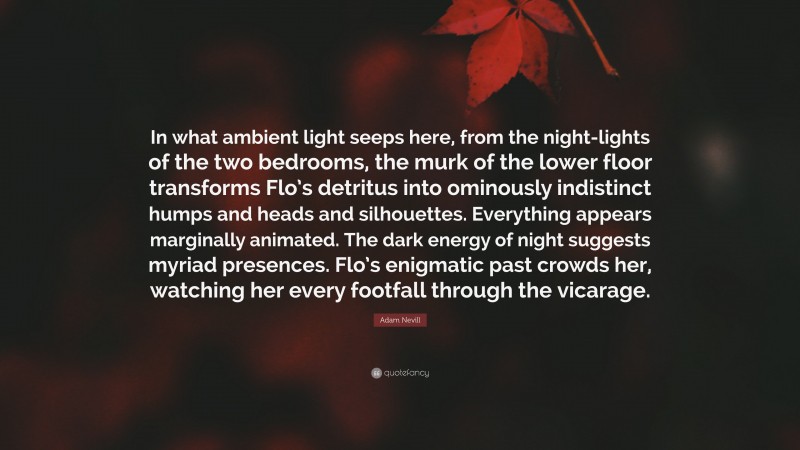 Adam Nevill Quote: “In what ambient light seeps here, from the night-lights of the two bedrooms, the murk of the lower floor transforms Flo’s detritus into ominously indistinct humps and heads and silhouettes. Everything appears marginally animated. The dark energy of night suggests myriad presences. Flo’s enigmatic past crowds her, watching her every footfall through the vicarage.”