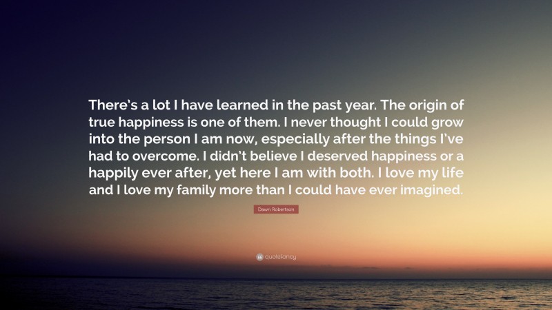 Dawn Robertson Quote: “There’s a lot I have learned in the past year. The origin of true happiness is one of them. I never thought I could grow into the person I am now, especially after the things I’ve had to overcome. I didn’t believe I deserved happiness or a happily ever after, yet here I am with both. I love my life and I love my family more than I could have ever imagined.”
