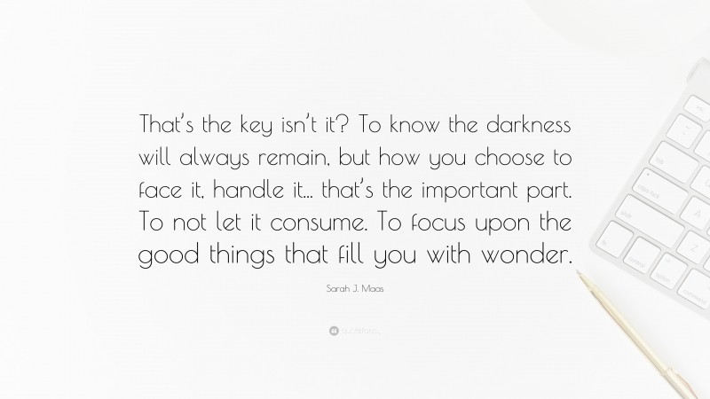 Sarah J. Maas Quote: “That’s the key isn’t it? To know the darkness will always remain, but how you choose to face it, handle it... that’s the important part. To not let it consume. To focus upon the good things that fill you with wonder.”