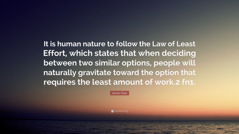 James Clear Quote: “It is human nature to follow the Law of Least Effort, which states that when deciding between two similar options, people will naturally gravitate toward the option that requires the least amount of work.2 fn1.”