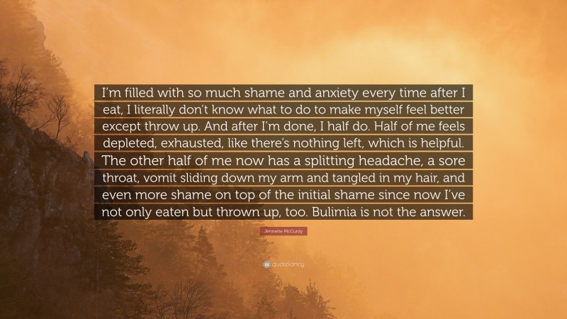 Jennette McCurdy Quote: “I’m filled with so much shame and anxiety every time after I eat, I literally don’t know what to do to make myself feel better except throw up. And after I’m done, I half do. Half of me feels depleted, exhausted, like there’s nothing left, which is helpful. The other half of me now has a splitting headache, a sore throat, vomit sliding down my arm and tangled in my hair, and even more shame on top of the initial shame since now I’ve not only eaten but thrown up, too. Bulimia is not the answer.”