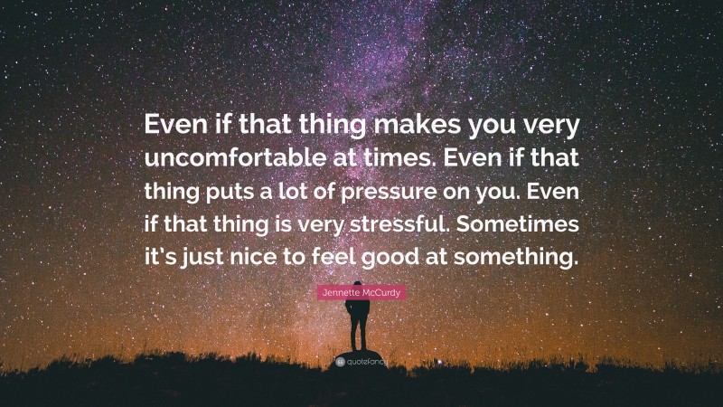 Jennette McCurdy Quote: “Even if that thing makes you very uncomfortable at times. Even if that thing puts a lot of pressure on you. Even if that thing is very stressful. Sometimes it’s just nice to feel good at something.”