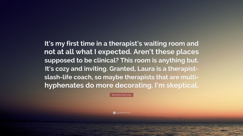 Jennette McCurdy Quote: “It’s my first time in a therapist’s waiting room and not at all what I expected. Aren’t these places supposed to be clinical? This room is anything but. It’s cozy and inviting. Granted, Laura is a therapist-slash-life coach, so maybe therapists that are multi-hyphenates do more decorating. I’m skeptical.”