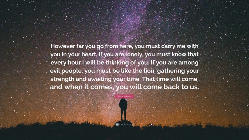 Gloria Whelan Quote: “However far you go from here, you must carry me with you in your heart. If you are lonely, you must know that every hour I will be thinking of you. If you are among evil people, you must be like the lion, gathering your strength and awaiting your time. That time will come, and when it comes, you will come back to us.”