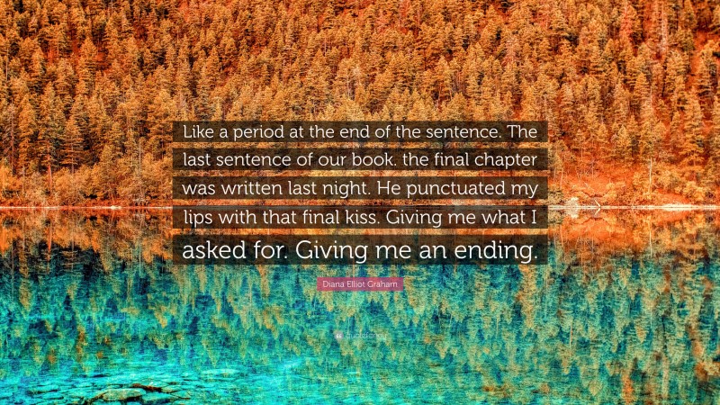 Diana Elliot Graham Quote: “Like a period at the end of the sentence. The last sentence of our book. the final chapter was written last night. He punctuated my lips with that final kiss. Giving me what I asked for. Giving me an ending.”