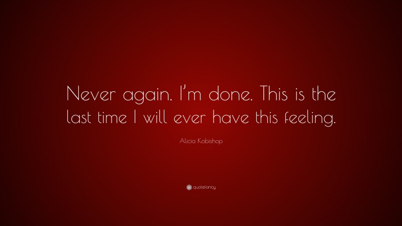 Alicia Kobishop Quote: “Never again. I’m done. This is the last time I will ever have this feeling.”
