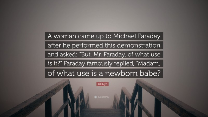 Bill Nye Quote: “A woman came up to Michael Faraday after he performed this demonstration and asked: “But, Mr. Faraday, of what use is it?” Faraday famously replied, “Madam, of what use is a newborn babe?”