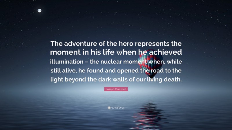 Joseph Campbell Quote: “The adventure of the hero represents the moment in his life when he achieved illumination – the nuclear moment when, while still alive, he found and opened the road to the light beyond the dark walls of our living death.”