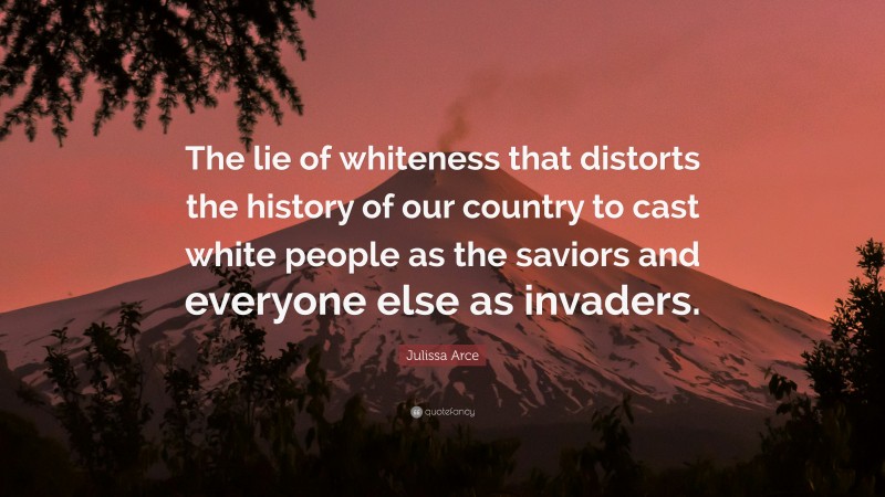 Julissa Arce Quote: “The lie of whiteness that distorts the history of our country to cast white people as the saviors and everyone else as invaders.”