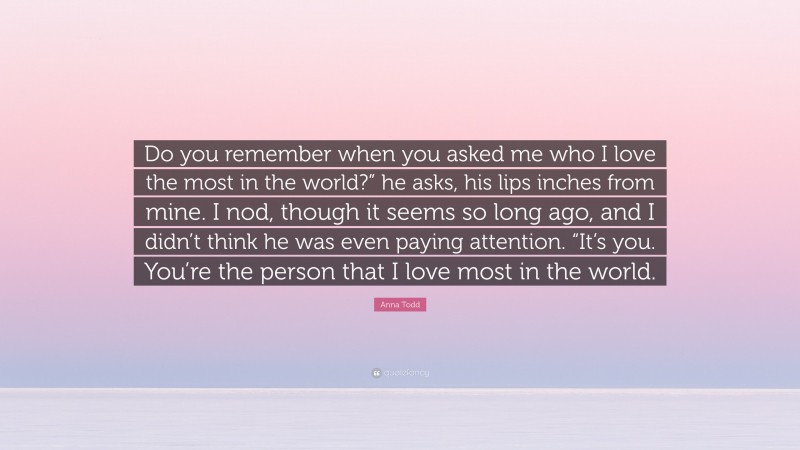 Anna Todd Quote: “Do you remember when you asked me who I love the most in the world?” he asks, his lips inches from mine. I nod, though it seems so long ago, and I didn’t think he was even paying attention. “It’s you. You’re the person that I love most in the world.”