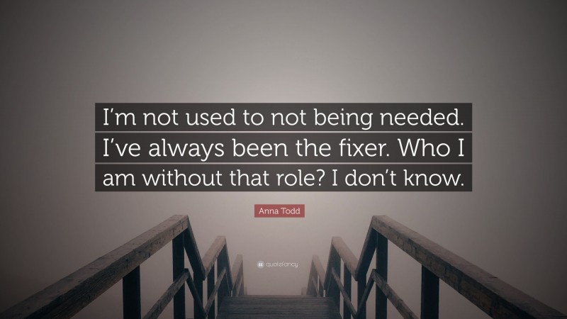 Anna Todd Quote: “I’m not used to not being needed. I’ve always been the fixer. Who I am without that role? I don’t know.”