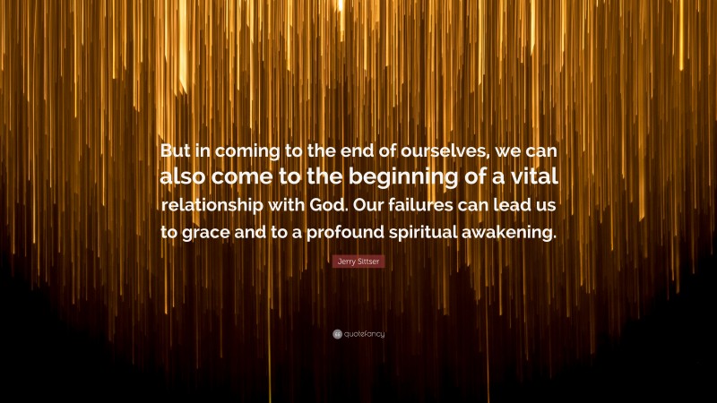 Jerry Sittser Quote: “But in coming to the end of ourselves, we can also come to the beginning of a vital relationship with God. Our failures can lead us to grace and to a profound spiritual awakening.”