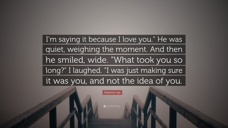 Robinne Lee Quote: “I’m saying it because I love you.” He was quiet, weighing the moment. And then he smiled, wide. “What took you so long?” I laughed. “I was just making sure it was you, and not the idea of you.”