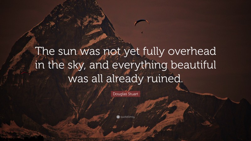 Douglas Stuart Quote: “The sun was not yet fully overhead in the sky, and everything beautiful was all already ruined.”