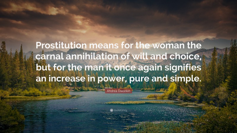 Andrea Dworkin Quote: “Prostitution means for the woman the carnal annihilation of will and choice, but for the man it once again signifies an increase in power, pure and simple.”