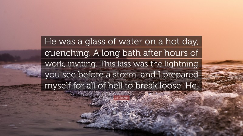 M. Mabie Quote: “He was a glass of water on a hot day, quenching. A long bath after hours of work, inviting. This kiss was the lightning you see before a storm, and I prepared myself for all of hell to break loose. He.”