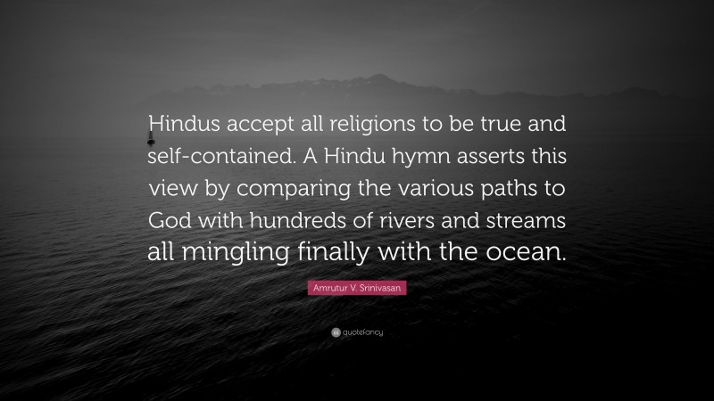 Amrutur V. Srinivasan Quote: “Hindus accept all religions to be true and self-contained. A Hindu hymn asserts this view by comparing the various paths to God with hundreds of rivers and streams all mingling finally with the ocean.”