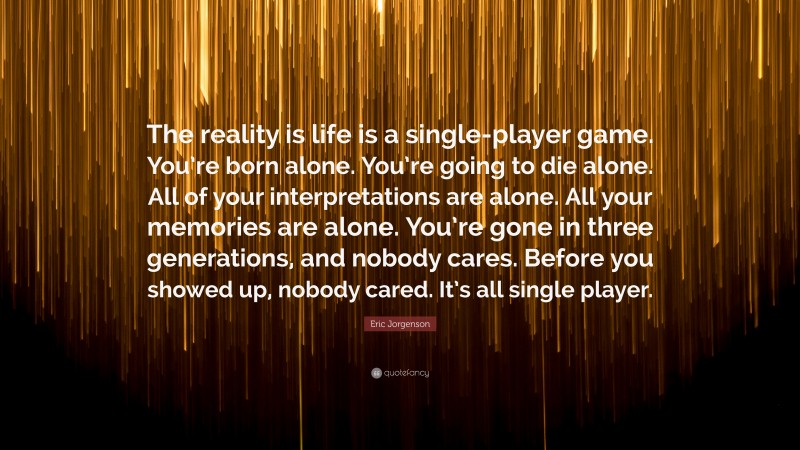 Eric Jorgenson Quote: “The reality is life is a single-player game. You’re born alone. You’re going to die alone. All of your interpretations are alone. All your memories are alone. You’re gone in three generations, and nobody cares. Before you showed up, nobody cared. It’s all single player.”