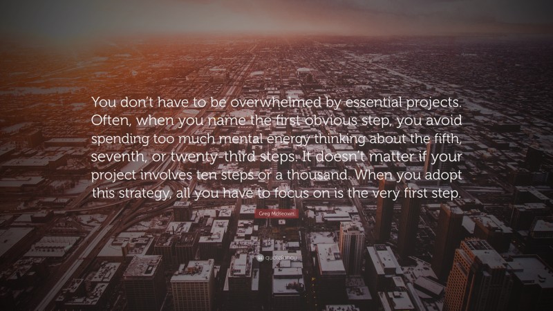 Greg McKeown Quote: “You don’t have to be overwhelmed by essential projects. Often, when you name the first obvious step, you avoid spending too much mental energy thinking about the fifth, seventh, or twenty-third steps. It doesn’t matter if your project involves ten steps or a thousand. When you adopt this strategy, all you have to focus on is the very first step.”