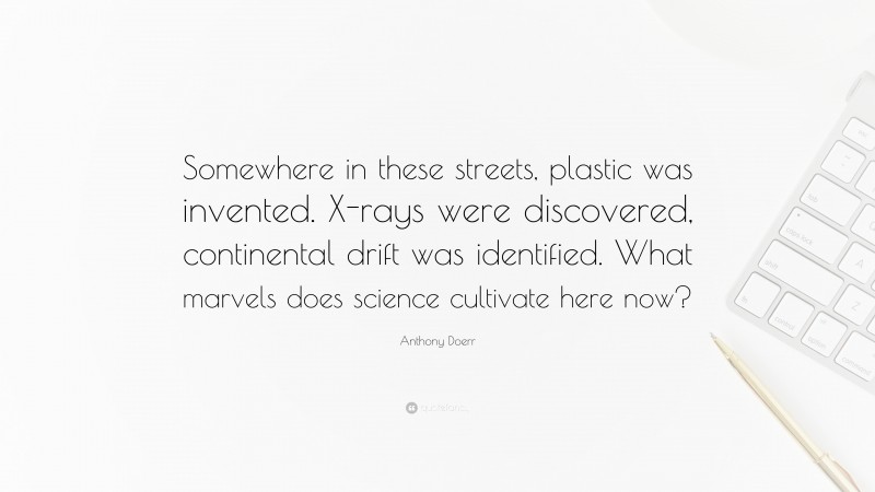 Anthony Doerr Quote: “Somewhere in these streets, plastic was invented. X-rays were discovered, continental drift was identified. What marvels does science cultivate here now?”