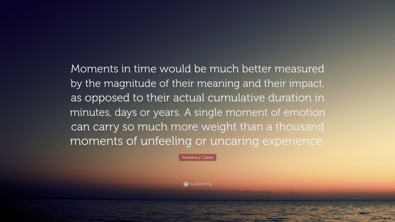 Amesbury Clarke Quote: “Moments in time would be much better measured by the magnitude of their meaning and their impact, as opposed to their actual cumulative duration in minutes, days or years. A single moment of emotion can carry so much more weight than a thousand moments of unfeeling or uncaring experience.”