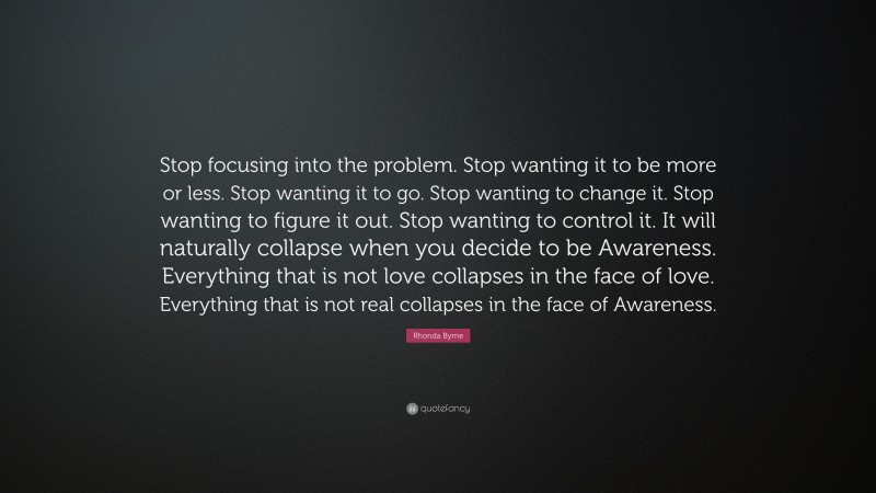 Rhonda Byrne Quote: “Stop focusing into the problem. Stop wanting it to be more or less. Stop wanting it to go. Stop wanting to change it. Stop wanting to figure it out. Stop wanting to control it. It will naturally collapse when you decide to be Awareness. Everything that is not love collapses in the face of love. Everything that is not real collapses in the face of Awareness.”